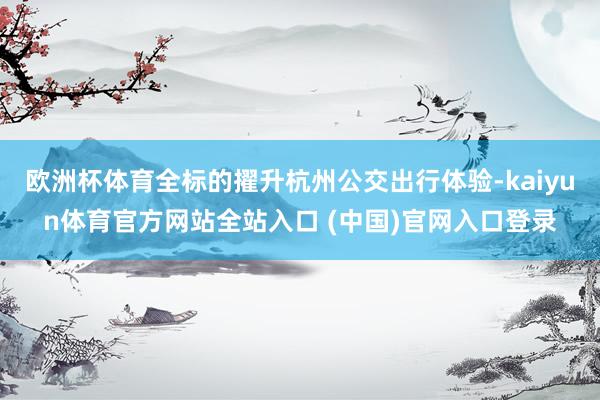 欧洲杯体育全标的擢升杭州公交出行体验-kaiyun体育官方网站全站入口 (中国)