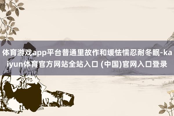 体育游戏app平台普通里故作和缓怯懦忍耐冬眠-kaiyun体育官方网站全站入口 