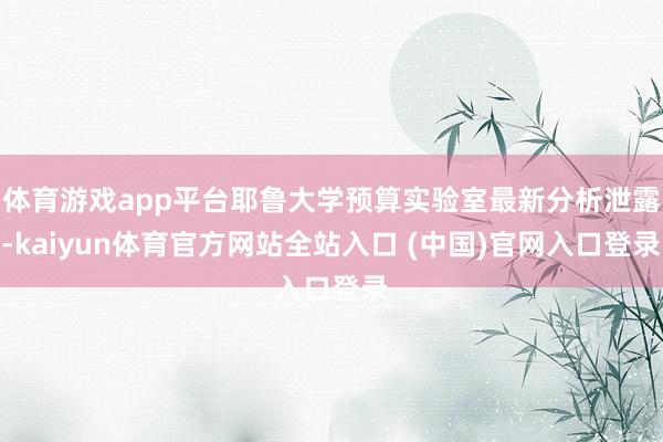 体育游戏app平台耶鲁大学预算实验室最新分析泄露-kaiyun体育官方网站全站入