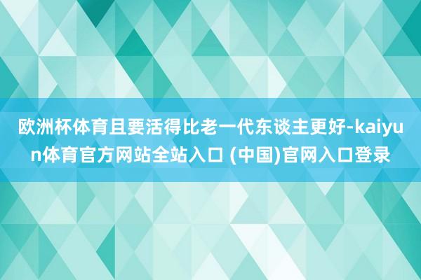 欧洲杯体育且要活得比老一代东谈主更好-kaiyun体育官方网站全站入口 (中国)