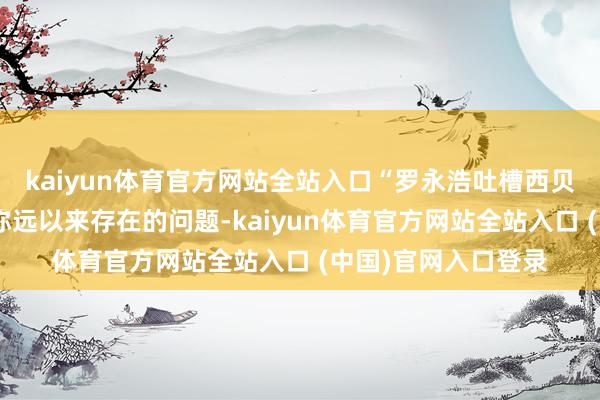 kaiyun体育官方网站全站入口“罗永浩吐槽西贝”这场风云引爆了弥远以来存在的问