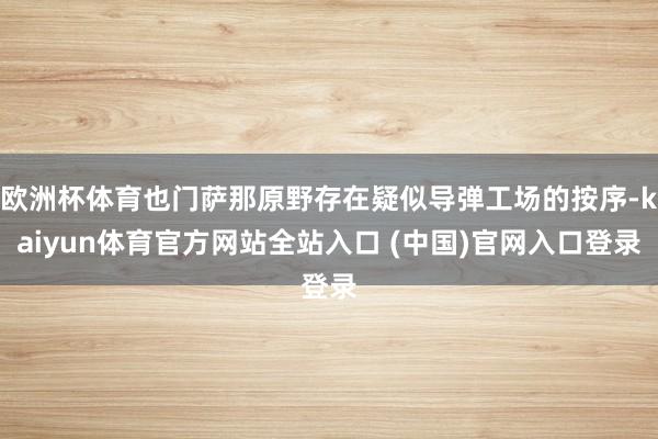 欧洲杯体育也门萨那原野存在疑似导弹工场的按序-kaiyun体育官方网站全站入口 