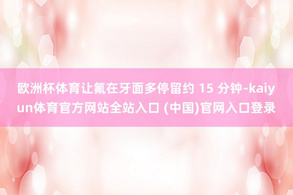 欧洲杯体育让氟在牙面多停留约 15 分钟-kaiyun体育官方网站全站入口 (中