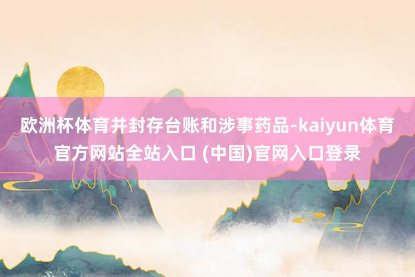 欧洲杯体育并封存台账和涉事药品-kaiyun体育官方网站全站入口 (中国)官网入口登录
