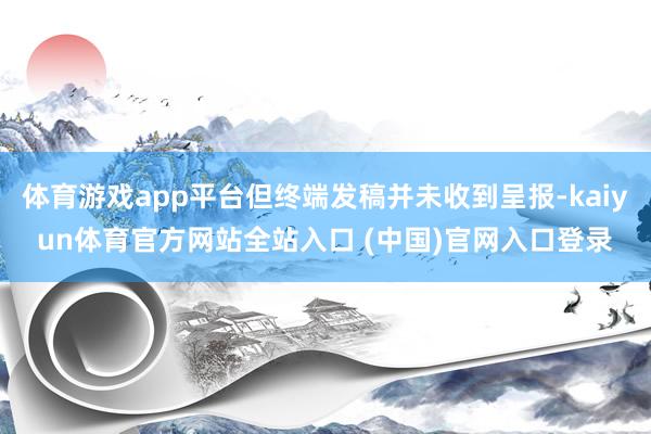 体育游戏app平台但终端发稿并未收到呈报-kaiyun体育官方网站全站入口 (中国)官网入口登录