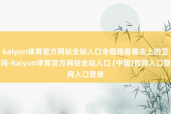 kaiyun体育官方网站全站入口全程捂着嘴去上的卫生间-kaiyun体育官方网站